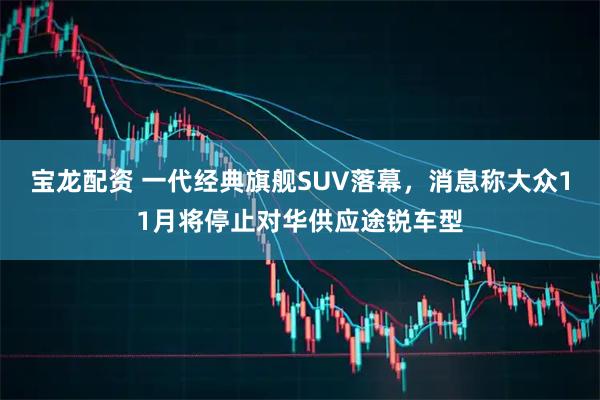宝龙配资 一代经典旗舰SUV落幕，消息称大众11月将停止对华供应途锐车型