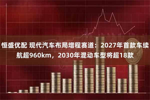 恒盛优配 现代汽车布局增程赛道：2027年首款车续航超960km，2030年混动车型将超18款