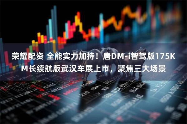 荣耀配资 全能实力加持！唐DM-i智驾版175KM长续航版武汉车展上市，聚焦三大场景