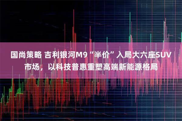 国尚策略 吉利银河M9“半价”入局大六座SUV市场，以科技普惠重塑高端新能源格局