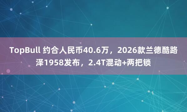 TopBull 约合人民币40.6万，2026款兰德酷路泽1958发布，2.4T混动+两把锁