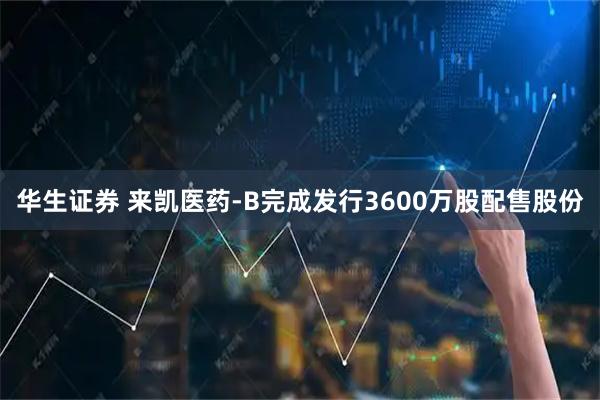 华生证券 来凯医药-B完成发行3600万股配售股份