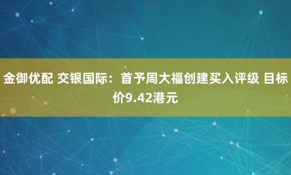 金御优配 交银国际：首予周大福创建买入评级 目标价9.42港元