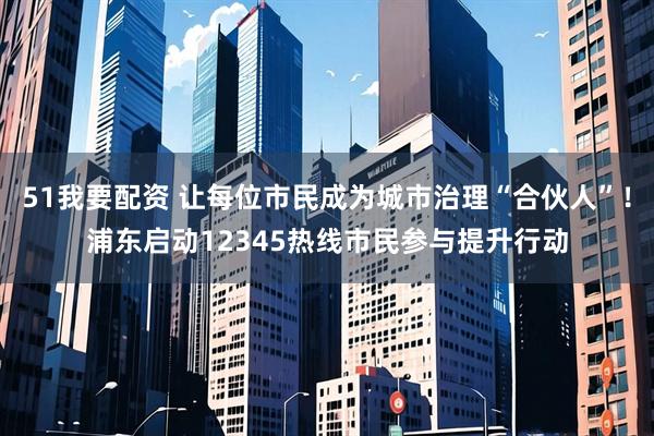 51我要配资 让每位市民成为城市治理“合伙人”！浦东启动12345热线市民参与提升行动