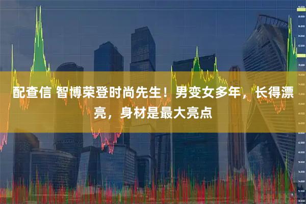 配查信 智博荣登时尚先生！男变女多年，长得漂亮，身材是最大亮点