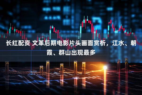 长红配资 文革后期电影片头画面赏析，江水、朝霞、群山出现最多