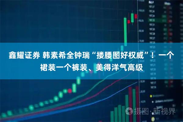 鑫耀证券 韩素希全钟瑞“搂腰图好权威”！一个裙装一个裤装、美得洋气高级