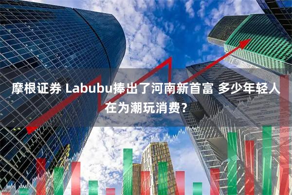 摩根证券 Labubu捧出了河南新首富 多少年轻人在为潮玩消费？