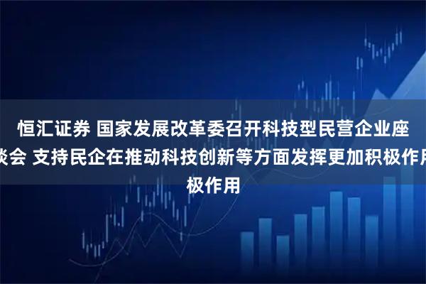 恒汇证券 国家发展改革委召开科技型民营企业座谈会 支持民企在推动科技创新等方面发挥更加积极作用