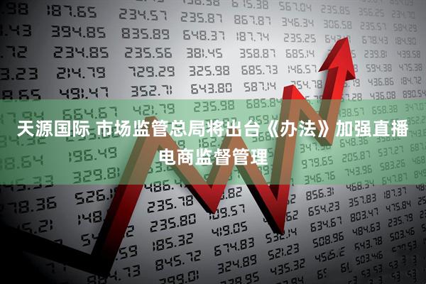 天源国际 市场监管总局将出台《办法》加强直播电商监督管理