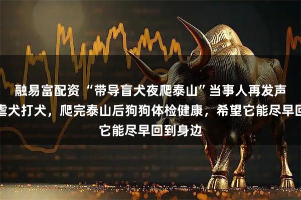 融易富配资 “带导盲犬夜爬泰山”当事人再发声：否认虐犬打犬，爬完泰山后狗狗体检健康，希望它能尽早回到身边