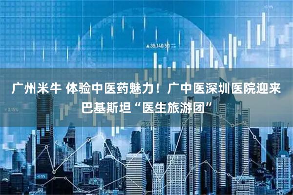 广州米牛 体验中医药魅力！广中医深圳医院迎来巴基斯坦“医生旅游团”