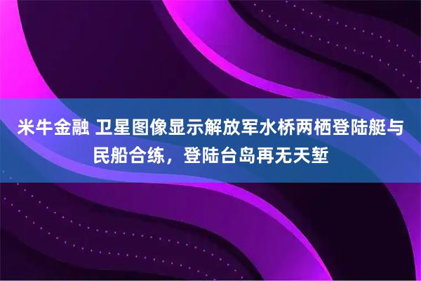 米牛金融 卫星图像显示解放军水桥两栖登陆艇与民船合练，登陆台岛再无天堑