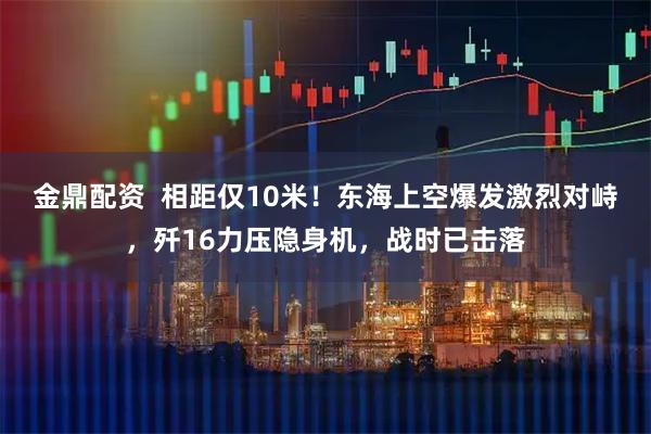 金鼎配资  相距仅10米！东海上空爆发激烈对峙，歼16力压隐身机，战时已击落