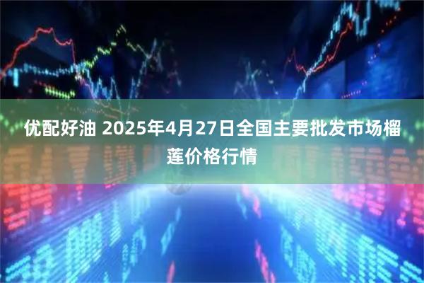 优配好油 2025年4月27日全国主要批发市场榴莲价格行情