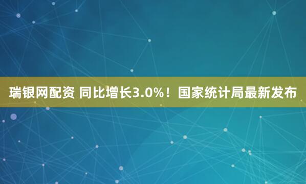 瑞银网配资 同比增长3.0%！国家统计局最新发布