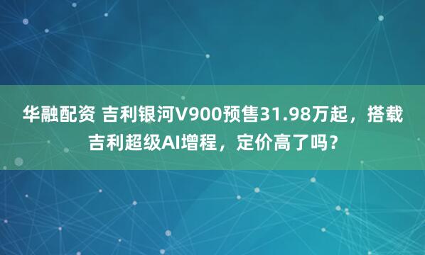 华融配资 吉利银河V900预售31.98万起，搭载吉利超级AI增程，定价高了吗？