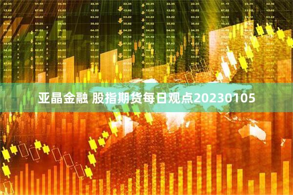 亚晶金融 股指期货每日观点20230105