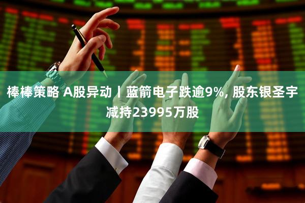 棒棒策略 A股异动丨蓝箭电子跌逾9%, 股东银圣宇减持23995万股