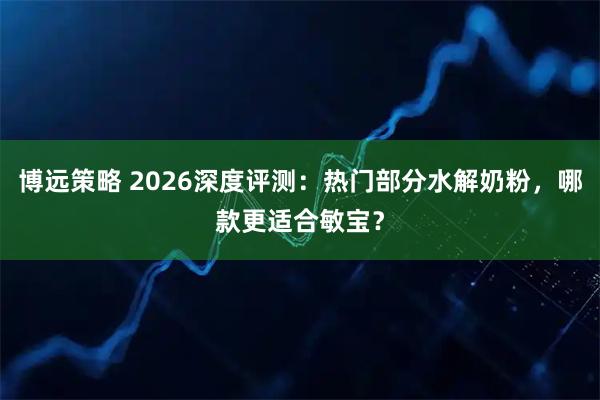 博远策略 2026深度评测：热门部分水解奶粉，哪款更适合敏宝？