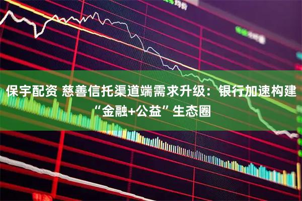 保宇配资 慈善信托渠道端需求升级：银行加速构建“金融+公益”生态圈