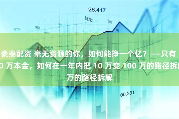 豪泰配资 毫无资源的你，如何能挣一个亿？——只有 10 万本金，如何在一年内把 10 万变 100 万的路径拆解